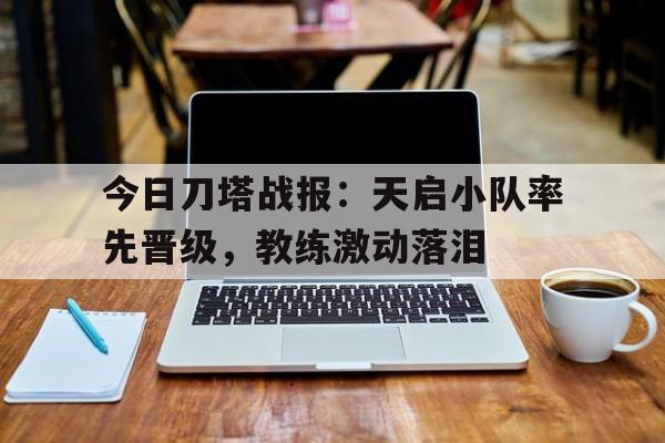 开云体育-今日刀塔战报：天启小队率先晋级，教练激动落泪(天启大刀)